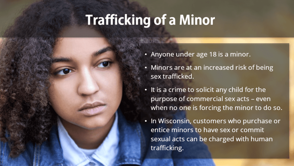 Trafficking of a Minor: - Anyone under age 18 is a minor. - Minors are at an increased risk of being sex trafficked. - It is a crime to solicit any child for the purpose of commercial sex acts - even when no one is forcing the minor to do so. - In Wisconsin, customers who purchase or entice minors to have sex or commit sexual acts can be charged with human trafficking.